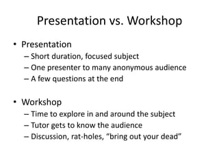 Presentation vs. Workshop
• Presentation
– Short duration, focused subject
– One presenter to many anonymous audience
– A few questions at the end

• Workshop
– Time to explore in and around the subject
– Tutor gets to know the audience
– Discussion, rat-holes, “bring out your dead”

 