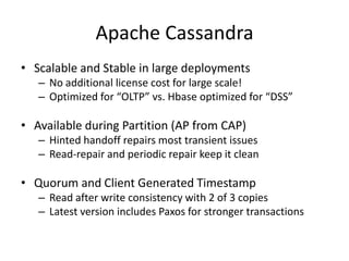 Apache Cassandra
• Scalable and Stable in large deployments
– No additional license cost for large scale!
– Optimized for “OLTP” vs. Hbase optimized for “DSS”

• Available during Partition (AP from CAP)
– Hinted handoff repairs most transient issues
– Read-repair and periodic repair keep it clean

• Quorum and Client Generated Timestamp
– Read after write consistency with 2 of 3 copies
– Latest version includes Paxos for stronger transactions

 