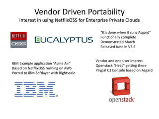 Vendor Driven Portability
Interest in using NetflixOSS for Enterprise Private Clouds
“It’s done when it runs Asgard”
Functionally complete
Demonstrated March
Released June in V3.3

IBM Example application “Acme Air”
Based on NetflixOSS running on AWS
Ported to IBM Softlayer with Rightscale

Vendor and end user interest
Openstack “Heat” getting there
Paypal C3 Console based on Asgard

 