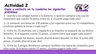 Actividad 2
Copia y contesta en tu cuaderno los siguientes
problemas
1.- Juanita y sus amigas fueron a la dulcería, si quieren comprar una caja de
chocolates que cuesta 75 pesos entre las 3, ¿Cuánto paga cada una?
2.- Si compran una bolsa de 120 paletas y las reparten entre sus 15 compañeros,
¿Cuántas paletas le tocan a cada uno?
3.- Entre los 15 alumnos, van a regalarle a su maestra un paquete de sus dulces
favoritos. Si el paquete cuesta 75 pesos, ¿Cuánto tiene que pagar cada quien?
4.- Para comprar los dulces, Juanita ahorró dinero durante 12 días. Si juntó 240
pesos, ¿Cuánto ahorraría por día?
5.- Entre las 3 amigas decidieron comprar también una bolsa de caramelos para
ellas solas. Si la bolsa cuesta 57 pesos, ¿Cuánto pagará cada una?
 