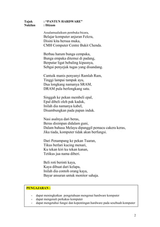 Tajuk          : “PANTUN HARDWARE”
Nukilan        : Iltizam

               Assalamualaikum pembuka bicara,
               Belajar komputer anjuran Felcra,
               Disini kita bersua muka,
               CMH Computer Centre Bukit Chenda.

               Berbau harum bunga cempaka,
               Bunga empaka ditemui di padang,
               Berputar ligat bebaling kipasnya,
               Sebgai penyejuk tugas yang disandang.

               Cantuik manis penyanyi Ramlah Ram,
               Tinggi lampai tampak ayu,
               Dua longkang namanya SRAM,
               DRAM pula berlongkang satu.

               Singgah ke pekan membeli epal,
               Epal dibeli oleh pak kaduk,
               Inilah dia namanya kabel,
               Disambungkan pada papan induk.

               Nasi asalnya dari beras,
               Beras disimpan didalam guni,
               Dalam bahasa Melayu dipanggil pemacu cakera keras,
               Jika tiada, komputer tidak akan berfungsi.

               Dari Penampang ke pekan Tuaran,
               Tikus berlari kucing menari,
               Ku tekan kiri ku tekan kanan,
               Tetikus jua nama diberi.

               Beli roti berinti kaya,
               Kaya dibuat dari kelapa,
               Inilah dia contoh orang kaya,
               Bayar ansuran untuk monitor sahaja.


 PENGAJARAN :

    -     dapat meningkatkan pengetahuan mengenai hardware komputer
    -     dapat mengenali perkakas komputer
    -     dapat mengetahui fungsi dan kepentingan hardware pada sesebuah komputer


                                                                                2
 