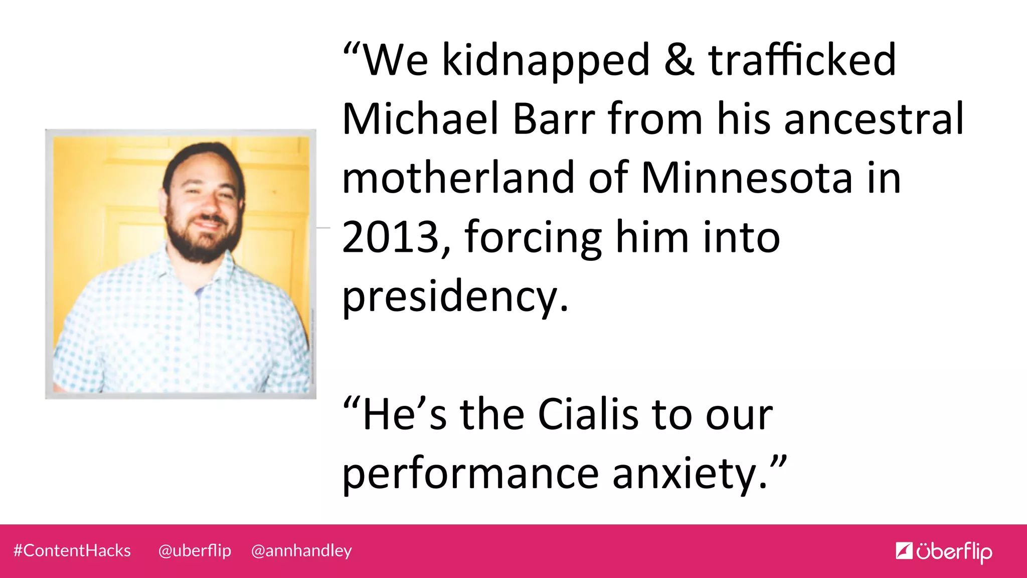 @uberﬂip @annhandley#ContentHacks
“We	
  kidnapped	
  &	
  traﬃcked	
  
Michael	
  Barr	
  from	
  his	
  ancestral	
  
motherland	
  of	
  Minnesota	
  in	
  
2013,	
  forcing	
  him	
  into	
  
presidency.	
  	
  
	
  
“He’s	
  the	
  Cialis	
  to	
  our	
  
performance	
  anxiety.”	
  
 