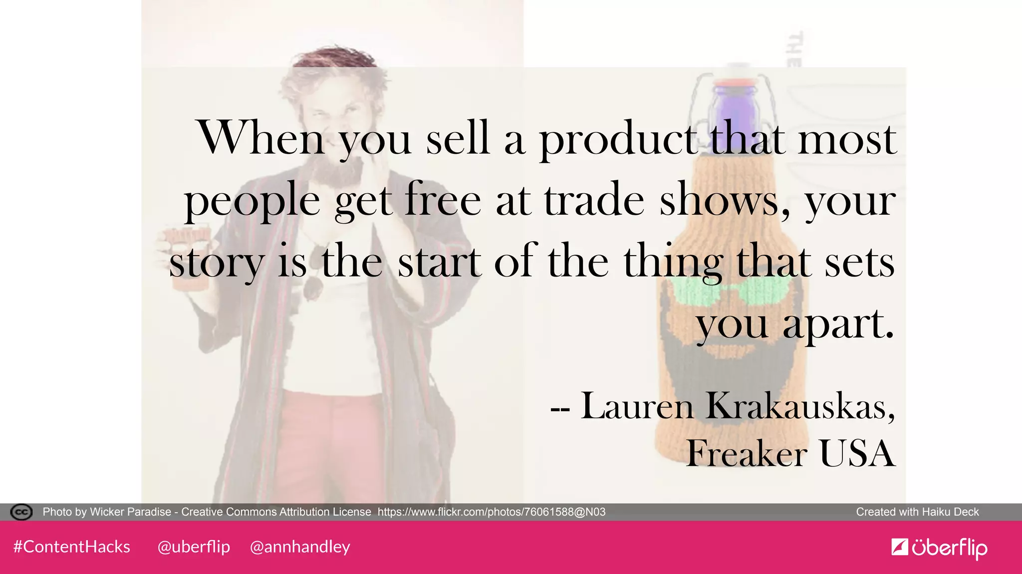 @uberﬂip @annhandley#ContentHacks
	
  
When you sell a product that most
people get free at trade shows, your
story is the start of the thing that sets
you apart.	
  
	
  	
  
-- Lauren Krakauskas,
Freaker USA 	
  
	
  	
  
Photo by Wicker Paradise - Creative Commons Attribution License https://www.flickr.com/photos/76061588@N03	
   Created with Haiku Deck	
  
 