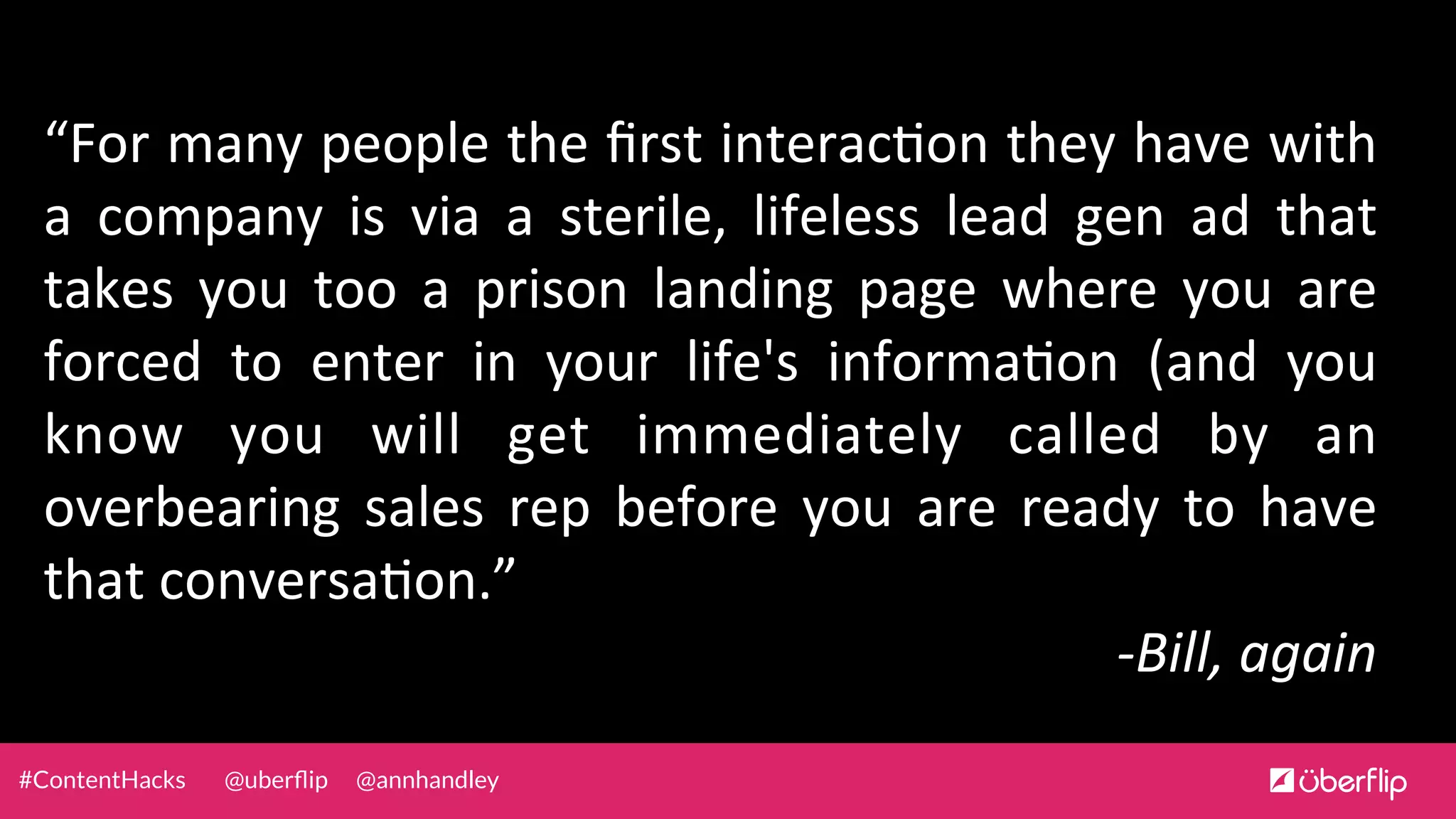 @uberﬂip @annhandley#ContentHacks
“For	
  many	
  people	
  the	
  ﬁrst	
  interac0on	
  they	
  have	
  with	
  
a	
   company	
   is	
   via	
   a	
   sterile,	
   lifeless	
   lead	
   gen	
   ad	
   that	
  
takes	
   you	
   too	
   a	
   prison	
   landing	
   page	
   where	
   you	
   are	
  
forced	
   to	
   enter	
   in	
   your	
   life's	
   informa0on	
   (and	
   you	
  
know	
   you	
   will	
   get	
   immediately	
   called	
   by	
   an	
  
overbearing	
   sales	
   rep	
   before	
   you	
   are	
   ready	
   to	
   have	
  
that	
  conversa0on.”	
  	
  
-­‐Bill,	
  again	
  
 