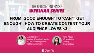 FROM ‘GOOD ENOUGH’ TO ‘CAN’T GET
ENOUGH’: HOW TO CREATE CONTENT YOUR
AUDIENCE LOVES <3
Ann Handley
Author, Everybody Writes
CCO, MarketingProfs
@MarketingProfs
Hana Abaza
VP Marketing
Uberflip
@hanaabaza
 