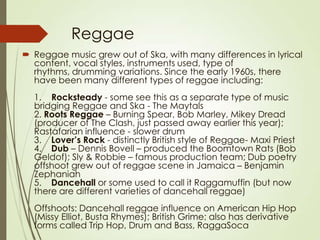 Reggae
 Reggae music grew out of Ska, with many differences in lyrical
content, vocal styles, instruments used, type of
rhythms, drumming variations. Since the early 1960s, there
have been many different types of reggae including:
1. Rocksteady - some see this as a separate type of music
bridging Reggae and Ska - The Maytals
2. Roots Reggae – Burning Spear, Bob Marley, Mikey Dread
(producer of The Clash, just passed away earlier this year);
Rastafarian influence - slower drum
3. Lover’s Rock - distinctly British style of Reggae- Maxi Priest
4. Dub – Dennis Bovell – produced the Boomtown Rats (Bob
Geldof); Sly & Robbie – famous production team; Dub poetry
offshoot grew out of reggae scene in Jamaica – Benjamin
Zephaniah
5. Dancehall or some used to call it Raggamuffin (but now
there are different varieties of dancehall reggae)
Offshoots: Dancehall reggae influence on American Hip Hop
(Missy Elliot, Busta Rhymes); British Grime; also has derivative
forms called Trip Hop, Drum and Bass, RaggaSoca

 