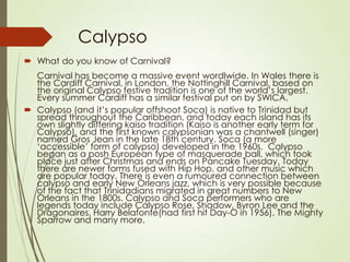Calypso
 What do you know of Carnival?
Carnival has become a massive event wordlwide. In Wales there is
the Cardiff Carnival, in London, the Nottinghill Carnival, based on
the original Calypso festive tradition is one of the world’s largest.
Every summer Cardiff has a similar festival put on by SWICA.
 Calypso (and it’s popular offshoot Soca) is native to Trinidad but
spread throughout the Caribbean, and today each island has its
own slightly differing kaiso tradition (Kaiso is another early term for
Calypso), and the first known calypsonian was a chantwell (singer)
named Gros Jean in the late 18th century. Soca (a more
‘accessible’ form of calypso) developed in the 1960s. Calypso
began as a posh European type of masquerade ball, which took
place just after Christmas and ends on Pancake Tuesday. Today
there are newer forms fused with Hip Hop, and other music which
are popular today. There is even a rumoured connection between
calypso and early New Orleans jazz, which is very possible because
of the fact that Trinidadians migrated in great numbers to New
Orleans in the 1800s. Calypso and Soca performers who are
legends today include Calypso Rose, Shadow, Byron Lee and the
Dragonaires, Harry Belafonte(had first hit Day-O in 1956), The Mighty
Sparrow and many more.

 