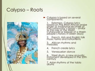 Calypso – Roots
 Calypso is based on several
components:
1. Extempo, Calypso lyrics
based on the West African praise
singer (a traditional recorder of
the community’s history – similar
to the role of the Welsh
Cyfarwydd or keeper of a Welsh
people’s history in olden days)
2. French, Irish and English folk
music forms and instruments
3. African rhythms and
melodies
4. French creole lyrics
5. Venezuelan dance
6. Steel drum, a new acoustic
instrument developed in the 20th
century
7. Asian rhythms of the tabla
drums

 