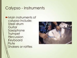 Calypso - Instruments
Main instruments of
calypso include:
Steel drum
Guitar
Saxophone
Trumpet
Percussion
Keyboard
Flute
Shakers or rattles

 