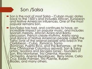 Son /Salsa
 Son is the root of most Salsa – Cuban music dates
back to the 1500’s and includes African, European
and Native American influences. One of the most
popular remains Son.
 Son/Salsa has had, and continues to have, an
incredible impact on popular music, and includes
Spanish melody, African Arara and Bantu
percussion, French creole rhythms, Areito song
and dance of Native American people called the
Taino (one of the original people who lived in the
Caribbean - Cuba, Jamaica, Santo
Domingo, Puerto Rico, and the Bahamas - at the
time Christopher Columbus arrived). Son & Salsa
artists: Teodora and Micaela Ginez - founders of
Son, Rita Montaner, Trio Oriental, Havana
Orchestra, Arsenio Reodriguez, Beny More, Celia
Cruz, Eddie Palmieri, Tito Puente, Ruben
Blades, and many others.

 