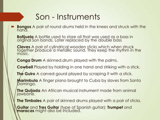 Son - Instruments
 Bongos A pair of round drums held in the knees and struck with the
hand.
Botijuela A bottle used to store oil that was used as a bass in
original Son bands. Later replaced by the double bass
Claves A pair of cylindrical wooden sticks which when struck
together produce a metallic sound. They keep the rhythm in the
music.
Conga Drum A skinned.drum played with the palms.
Cowbell Played by holding in one hand and striking with a stick.
The Guiro A carved gourd played by scraping it with a stick.
Marimbula A finger piano brought to Cuba by slaves from Santo
Domingo.
The Quijada An African musical instrument made from animal
jawbone.
The Timbales A pair of skinned drums played with a pair of sticks.
Guitar and Tres Guitar (type of Spanish guitar); Trumpet and
maracas might also be included.

 