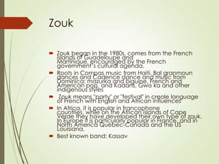 Zouk
 Zouk began in the 1980s, comes from the French
islands of Guadeloupe and
Martinique, encouraged by the French
government’s cultural agenda.
 Roots in Compas music from Haiti, Bal granmoun
dances and Cadence dance and music from
Dominica; mazurka and biguine, French and
American pop, and Kadans, Gwo ka and other
indigenous styles
 Zouk means "party" or "festival" in creole language
of French with English and African influences
 In Africa, it is popular in francophone
countries, while on the African islands of Cape
Verde they have developed their own type of zouk.
In Europe it is particularly popular in France, and in
North America Quebec-Canada and the US
Louisiana.
 Best known band: Kassav

 