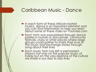 Caribbean Music - Dance
 In each form of these African-rooted
musics, dance is an important element and
you can find information to help you learn
about some of these styles on Youtube.com
 Each form was popularized through dance
parties in homes or dancehalls, community
festivals, clubs or other places where large
groups could gather to share their love of
the music and exchange stories through
song about their lives
 Each music form has left a permanent
impact not only on the popular music of
today but on the very essence of the culture
we share in our day to day lives

 