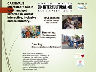 CARNIVALS
Interested ? Get in
touch and get
involved in Wales!
Interactive, inclusive
and celebratory..

WINNER OF

MAS making
(Carnival design
and creation)

Drumming
(Caribbean and
African rhythms)

Dancing
(Processional dance for the road)

Note: The original workshop
provided an opportunity to highlight a
local event that could be accessible
to the workshop participants. More
slides could be added including more
information about local or accessible
Caribbean events.
I am not affiliated with SWICA –
Marva Jackson Lord

 