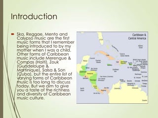 Introduction
 Ska, Reggae, Mento and
Calypso music are the first
music forms that I remember
being introduced to by my
mother when I was a child.
Other forms of Caribbean
music include Merengue &
Compas (Haiti), Zouk
(Guadeloupe &
Martinique), Salsa & Son
(Cuba), but the entire list of
varying forms of Caribbean
music is too long to discuss
today. But we aim to give
you a taste of the richness
and diversity of Caribbean
music culture.

 