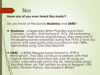 Ska
Have any of you ever heard Ska music?
Do you know of the bands Madness and UB40?
 Madness - a legendary British Pop/Ska band from
Camden, London, that formed in 1976. Still performing
today with their almost original lineup, they were one of
the leading bands worldwide during the 1970s 2 Tone ska
revival, and were particularly successful in the 1980s.
Memorable song: One Step Beyond.
 UB40 - a British Reggae band formed in 1978 in
Birmingham. They also continue to perform with their
original members and have had over 50 songs on
charts, internationally and in the UK. Memorable songs:
Red Red Wine, Mr. Fixit (written by one of Reggae’s first
artists, Winston Francis, also based in Britain)

 