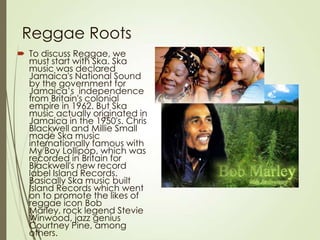 Reggae Roots
 To discuss Reggae, we
must start with Ska. Ska
music was declared
Jamaica's National Sound
by the government for
Jamaica’s independence
from Britain's colonial
empire in 1962. But Ska
music actually originated in
Jamaica in the 1950's. Chris
Blackwell and Millie Small
made Ska music
internationally famous with
My Boy Lollipop, which was
recorded in Britain for
Blackwell's new record
label Island Records.
Basically Ska music built
Island Records which went
on to promote the likes of
reggae icon Bob
Marley, rock legend Stevie
Winwood, jazz genius
Courtney Pine, among
others.

 
