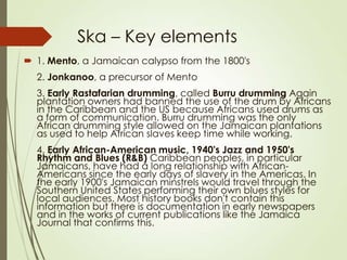 Ska – Key elements
 1. Mento, a Jamaican calypso from the 1800's
2. Jonkanoo, a precursor of Mento
3. Early Rastafarian drumming, called Burru drumming Again
plantation owners had banned the use of the drum by Africans
in the Caribbean and the US because Africans used drums as
a form of communication. Burru drumming was the only
African drumming style allowed on the Jamaican plantations
as used to help African slaves keep time while working.
4. Early African-American music, 1940's Jazz and 1950's
Rhythm and Blues (R&B) Caribbean peoples, in particular
Jamaicans, have had a long relationship with AfricanAmericans since the early days of slavery in the Americas. In
the early 1900's Jamaican minstrels would travel through the
Southern United States performing their own blues styles for
local audiences. Most history books don't contain this
information but there is documentation in early newspapers
and in the works of current publications like the Jamaica
Journal that confirms this.

 