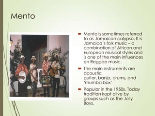 Mento
 Mento is sometimes referred
to as Jamaican calypso. It is
Jamaica’s folk music – a
combination of African and
European musical styles and
is one of the main influences
on Reggae music.

 The main instruments are
acoustic
guitar, banjo, drums, and
‘rhumba box’
 Popular in the 1950s. Today
tradition kept alive by
groups such as the Jolly
Boys.

 