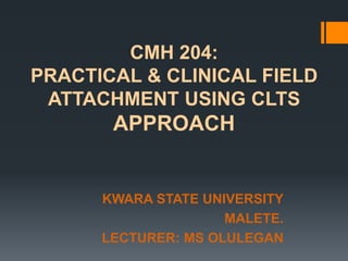 CMH 204:
PRACTICAL & CLINICAL FIELD
ATTACHMENT USING CLTS

APPROACH

KWARA STATE UNIVERSITY
MALETE.
LECTURER: MS OLULEGAN

 