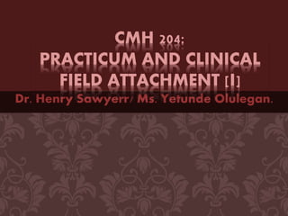 Dr. Henry Sawyerr/ Ms. Yetunde Olulegan.
CMH 204:
PRACTICUM AND CLINICAL
FIELD ATTACHMENT [I]
 