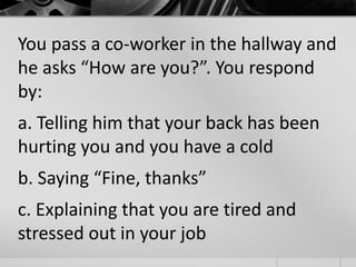 You pass a co-worker in the hallway and 
he asks “How are you?”. You respond 
by: 
a. Telling him that your back has been 
hurting you and you have a cold 
b. Saying “Fine, thanks” 
c. Explaining that you are tired and 
stressed out in your job 
 