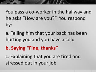 You pass a co-worker in the hallway and 
he asks “How are you?”. You respond 
by: 
a. Telling him that your back has been 
hurting you and you have a cold 
b. Saying “Fine, thanks” 
c. Explaining that you are tired and 
stressed out in your job 
 