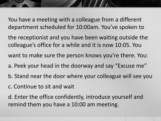 You have a meeting with a colleague from a different 
department scheduled for 10:00am. You’ve spoken to 
the receptionist and you have been waiting outside the 
colleague’s office for a while and it is now 10:05. You 
want to make sure the person knows you’re there. You: 
a. Peek your head in the doorway and say “Excuse me” 
b. Stand near the door where your colleague will see you 
c. Continue to sit and wait 
d. Enter the office confidently, introduce yourself and 
remind them you have a 10:00 am meeting. 
 