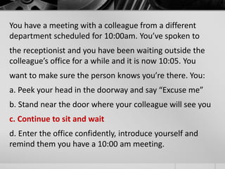 You have a meeting with a colleague from a different 
department scheduled for 10:00am. You’ve spoken to 
the receptionist and you have been waiting outside the 
colleague’s office for a while and it is now 10:05. You 
want to make sure the person knows you’re there. You: 
a. Peek your head in the doorway and say “Excuse me” 
b. Stand near the door where your colleague will see you 
c. Continue to sit and wait 
d. Enter the office confidently, introduce yourself and 
remind them you have a 10:00 am meeting. 
 