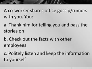 A co-worker shares office gossip/rumors 
with you. You: 
a. Thank him for telling you and pass the 
stories on 
b. Check out the facts with other 
employees 
c. Politely listen and keep the information 
to yourself 
 