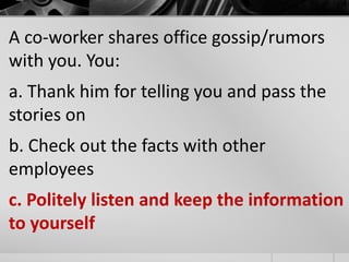 A co-worker shares office gossip/rumors 
with you. You: 
a. Thank him for telling you and pass the 
stories on 
b. Check out the facts with other 
employees 
c. Politely listen and keep the information 
to yourself 
 