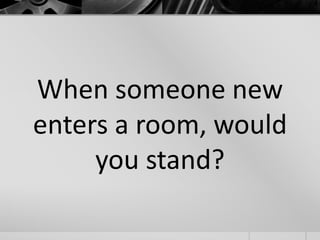 When someone new 
enters a room, would 
you stand? 
 