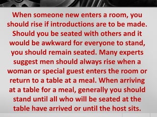 When someone new enters a room, you 
should rise if introductions are to be made. 
Should you be seated with others and it 
would be awkward for everyone to stand, 
you should remain seated. Many experts 
suggest men should always rise when a 
woman or special guest enters the room or 
return to a table at a meal. When arriving 
at a table for a meal, generally you should 
stand until all who will be seated at the 
table have arrived or until the host sits. 
 