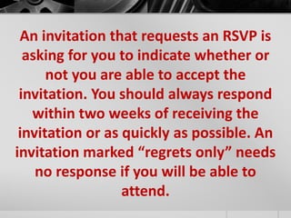 An invitation that requests an RSVP is 
asking for you to indicate whether or 
not you are able to accept the 
invitation. You should always respond 
within two weeks of receiving the 
invitation or as quickly as possible. An 
invitation marked “regrets only” needs 
no response if you will be able to 
attend. 
 