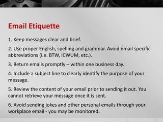 Email Etiquette 
1. Keep messages clear and brief. 
2. Use proper English, spelling and grammar. Avoid email specific 
abbreviations (i.e. BTW, ICWUM, etc.). 
3. Return emails promptly – within one business day. 
4. Include a subject line to clearly identify the purpose of your 
message. 
5. Review the content of your email prior to sending it out. You 
cannot retrieve your message once it is sent. 
6. Avoid sending jokes and other personal emails through your 
workplace email - you may be monitored. 
 