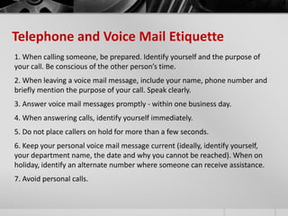 Telephone and Voice Mail Etiquette 
1. When calling someone, be prepared. Identify yourself and the purpose of 
your call. Be conscious of the other person’s time. 
2. When leaving a voice mail message, include your name, phone number and 
briefly mention the purpose of your call. Speak clearly. 
3. Answer voice mail messages promptly - within one business day. 
4. When answering calls, identify yourself immediately. 
5. Do not place callers on hold for more than a few seconds. 
6. Keep your personal voice mail message current (ideally, identify yourself, 
your department name, the date and why you cannot be reached). When on 
holiday, identify an alternate number where someone can receive assistance. 
7. Avoid personal calls. 
 