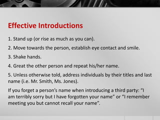 Effective Introductions 
1. Stand up (or rise as much as you can). 
2. Move towards the person, establish eye contact and smile. 
3. Shake hands. 
4. Great the other person and repeat his/her name. 
5. Unless otherwise told, address individuals by their titles and last 
name (i.e. Mr. Smith, Ms. Jones). 
If you forget a person’s name when introducing a third party: “I 
am terribly sorry but I have forgotten your name” or “I remember 
meeting you but cannot recall your name”. 
 