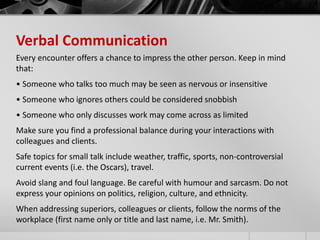 Verbal Communication 
Every encounter offers a chance to impress the other person. Keep in mind 
that: 
• Someone who talks too much may be seen as nervous or insensitive 
• Someone who ignores others could be considered snobbish 
• Someone who only discusses work may come across as limited 
Make sure you find a professional balance during your interactions with 
colleagues and clients. 
Safe topics for small talk include weather, traffic, sports, non-controversial 
current events (i.e. the Oscars), travel. 
Avoid slang and foul language. Be careful with humour and sarcasm. Do not 
express your opinions on politics, religion, culture, and ethnicity. 
When addressing superiors, colleagues or clients, follow the norms of the 
workplace (first name only or title and last name, i.e. Mr. Smith). 
 