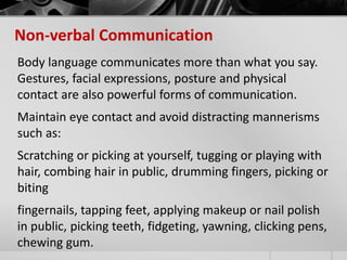 Non-verbal Communication 
Body language communicates more than what you say. 
Gestures, facial expressions, posture and physical 
contact are also powerful forms of communication. 
Maintain eye contact and avoid distracting mannerisms 
such as: 
Scratching or picking at yourself, tugging or playing with 
hair, combing hair in public, drumming fingers, picking or 
biting 
fingernails, tapping feet, applying makeup or nail polish 
in public, picking teeth, fidgeting, yawning, clicking pens, 
chewing gum. 
 