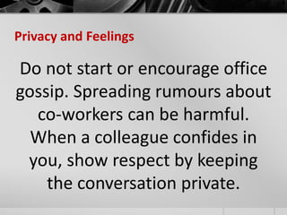 Privacy and Feelings 
Do not start or encourage office 
gossip. Spreading rumours about 
co-workers can be harmful. 
When a colleague confides in 
you, show respect by keeping 
the conversation private. 
 