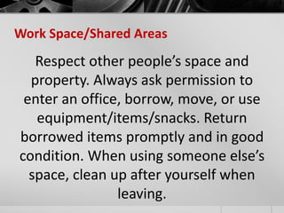 Work Space/Shared Areas 
Respect other people’s space and 
property. Always ask permission to 
enter an office, borrow, move, or use 
equipment/items/snacks. Return 
borrowed items promptly and in good 
condition. When using someone else’s 
space, clean up after yourself when 
leaving. 
 