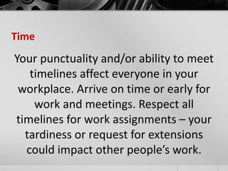Time 
Your punctuality and/or ability to meet 
timelines affect everyone in your 
workplace. Arrive on time or early for 
work and meetings. Respect all 
timelines for work assignments – your 
tardiness or request for extensions 
could impact other people’s work. 
 