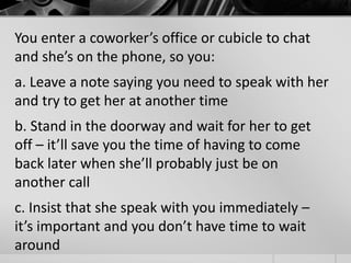 You enter a coworker’s office or cubicle to chat 
and she’s on the phone, so you: 
a. Leave a note saying you need to speak with her 
and try to get her at another time 
b. Stand in the doorway and wait for her to get 
off – it’ll save you the time of having to come 
back later when she’ll probably just be on 
another call 
c. Insist that she speak with you immediately – 
it’s important and you don’t have time to wait 
around 
 