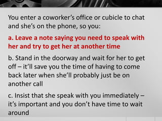 You enter a coworker’s office or cubicle to chat 
and she’s on the phone, so you: 
a. Leave a note saying you need to speak with 
her and try to get her at another time 
b. Stand in the doorway and wait for her to get 
off – it’ll save you the time of having to come 
back later when she’ll probably just be on 
another call 
c. Insist that she speak with you immediately – 
it’s important and you don’t have time to wait 
around 
 