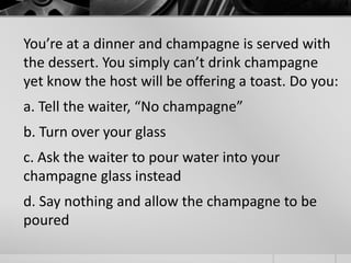 You’re at a dinner and champagne is served with 
the dessert. You simply can’t drink champagne 
yet know the host will be offering a toast. Do you: 
a. Tell the waiter, “No champagne” 
b. Turn over your glass 
c. Ask the waiter to pour water into your 
champagne glass instead 
d. Say nothing and allow the champagne to be 
poured 
 