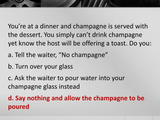 You’re at a dinner and champagne is served with 
the dessert. You simply can’t drink champagne 
yet know the host will be offering a toast. Do you: 
a. Tell the waiter, “No champagne” 
b. Turn over your glass 
c. Ask the waiter to pour water into your 
champagne glass instead 
d. Say nothing and allow the champagne to be 
poured 
 