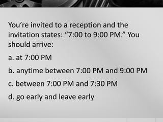 You’re invited to a reception and the 
invitation states: “7:00 to 9:00 PM.” You 
should arrive: 
a. at 7:00 PM 
b. anytime between 7:00 PM and 9:00 PM 
c. between 7:00 PM and 7:30 PM 
d. go early and leave early 
 