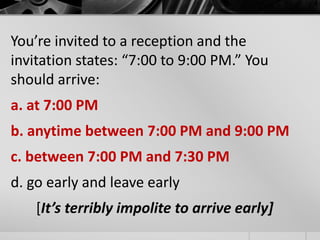 You’re invited to a reception and the 
invitation states: “7:00 to 9:00 PM.” You 
should arrive: 
a. at 7:00 PM 
b. anytime between 7:00 PM and 9:00 PM 
c. between 7:00 PM and 7:30 PM 
d. go early and leave early 
[It’s terribly impolite to arrive early] 
 