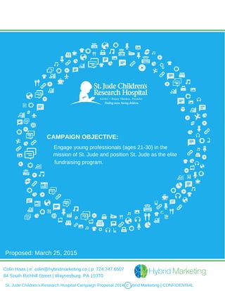 CAMPAIGN OBJECTIVE:
Engage young professionals (ages 21-30) in the
mission of St. Jude and position St. Jude as the elite
fundraising program.
St. Jude Children's Research Hospital Campaign Proposal 2014 | Hybrid Marketing | CONFIDENTIALc
Proposed: March 25, 2015
Colin Haas | e: colin@hybridmarketing.co | p: 724.747.6507
84 South Richhill Street | Waynesburg, PA 15370
 