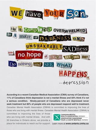 According to a recent Canadian Medical Association (CMA) survey of Canadians,
11% of Canadians think depression is not a mental illness and 50% think it’s not
a serious condition. Ninety-percent of Canadians who are depressed never
seek treatment but 80% of people who are depressed respond well to treatment.
Canadian Mental Health Association (CMHA) is committed to improving the lives of
those who are living with mental illness. Canadian Mental Health Association (CMHA) is
committed to improving the lives of those
who are living with mental illness. And with
33 branches in Ontario alone, we provide a
place for individuals to reach out for support. Learn more at www.ontario.cmha.ca
 